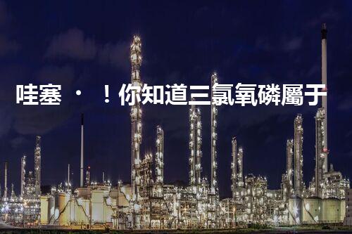 哇塞！你知道三氯氧磷屬于幾類危化品嗎？